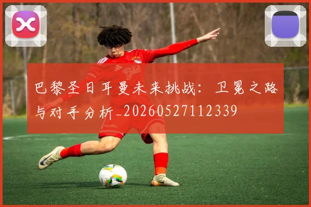 巴黎圣日耳曼未来挑战：卫冕之路与对手分析_20260527112339