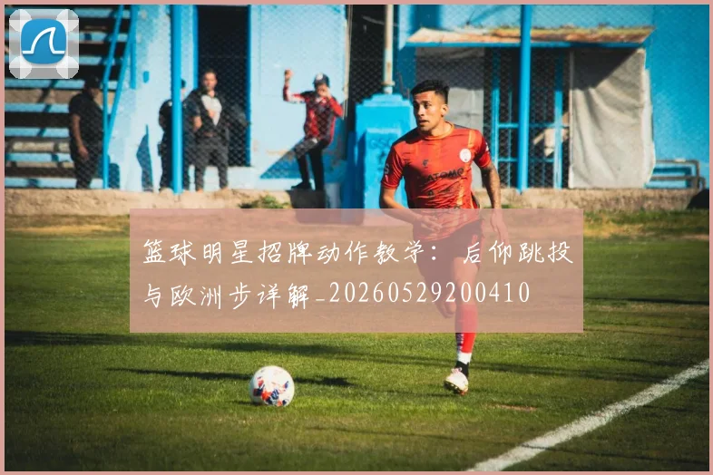 篮球明星招牌动作教学：后仰跳投与欧洲步详解_20260529200410