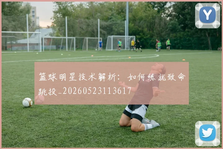 篮球明星技术解析：如何练就致命跳投_20260523113617
