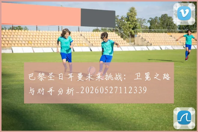 巴黎圣日耳曼未来挑战：卫冕之路与对手分析_20260527112339
