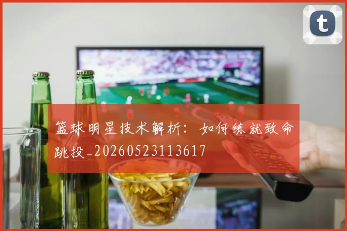 篮球明星技术解析：如何练就致命跳投_20260523113617